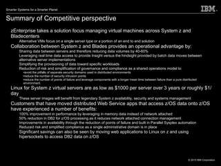 Summary of Competitive perspective zEnterprise takes a solution focus managing virtual machines across System z and Bladecenters Alternative VMs focus on a single server type or a portion of an end to end solution Collaboration between System z and Blades provides an operational advantage by: Sharing data between servers and therefore reducing data volumes by 40-60% Leveraging real time data access to provide Insight versus the hindsight provided by batch data moves between alternative server implementations Simplifying the provisioning of data toward specific workloads Reduction of risk and simplification of governance and compliance as a shared operations model to avoid the pitfalls of separate security domains used in distributed environments reduce the number of security intrusion points reduce the number of points of failure and leverage components with a longer mean time between failure than a pure distributed environment.  Linux for System z virtual servers are as low as $1000 per server over 3 years or roughly $1/day These server images will benefit from legendary System z availability, security and systems management Customers that have moved distributed Web Service apps that access z/OS data onto z/OS have experienced a number of benefits: 100% improvement in performance by leveraging in memory data instead of network attached 50% reduction in DB2 for z/OS processing as it reduces network attached connection management Improvements in availability through the reduction of points of failure and built in Parallel Sysplex automation Reduced risk and simplified compliance as a single administrative domain is in place Significant savings can also be seen by moving web applications to Linux on z and using hipersockets to access DB2 data on z/OS  