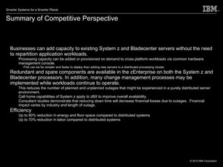 Summary of Competitive Perspective Businesses can add capacity to existing System z and Bladecenter servers without the need to repartition application workloads.  Processing capacity can be added or provisioned on demand to cross platform workloads via common hardware management console.  This can be far simpler and faster to deploy than adding new servers to a distributed processing cluster.  Redundant and spare components are available in the zEnterprise on both the System z and Bladecenter processors. In addition, many change management processes may be implemented while workloads continue to operate. This reduces the number of planned and unplanned outages that might be experienced in a purely distributed server environment. Call home capabilities of System z apply to zBX to improve overall availability.  Consultant studies demonstrate that reducing down time will decrease financial losses due to outages.  Financial impact varies by industry and length of outage.  Efficiency Up to 80% reduction in energy and floor space compared to distributed systems Up to 70% reduction in labor compared to distributed systems 