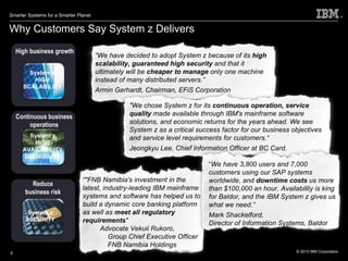 Why Customers Say System z Delivers High business growth Continuous business operations Reduce business risk System z HIGH SCALABILITY System z SECURITY System z HIGH AVAILABILITY RELIABILITY “ We have decided to adopt System z because of its  high scalability, guaranteed high security  and that it ultimately will be  cheaper to manage  only one machine instead of many distributed servers.” Armin Gerhardt, Chairman, EFiS Corporation "We chose System z for its  continuous operation, service quality  made available through IBM's mainframe software solutions, and economic returns for the years ahead. We see System z as a critical success factor for our business objectives and service level requirements for customers.“ Jeongkyu Lee, Chief Information Officer at BC Card. “ "FNB Namibia's investment in the latest, industry-leading IBM mainframe systems and software has helped us to build a dynamic core banking platform as well as  meet all regulatory requirements "  Advocate Vekuii Rukoro,  Group Chief Executive Officer FNB Namibia Holdings “ We have 3,800 users and 7,000 customers using our SAP systems worldwide, and  downtime costs  us more than $100,000 an hour. Availability is king for Baldor, and the IBM System z gives us what we need.” Mark Shackelford,  Director of Information Systems, Baldor 