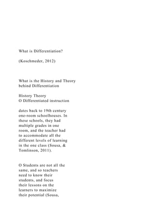 What is Differentiation?
(Koschmeder, 2012)
What is the History and Theory
behind Differentiation
History Theory
O Differentiated instruction
dates back to 19th century
one-room schoolhouses. In
these schools, they had
multiple grades in one
room, and the teacher had
to accommodate all the
different levels of learning
in the one class (Sousa, &
Tomlinson, 2011).
O Students are not all the
same, and so teachers
need to know their
students, and focus
their lessons on the
learners to maximize
their potential (Sousa,
 