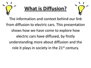 What is Diffusion?
  The information and context behind our link
from diffusion to electric cars. This presentation
   shows how we have come to explore how
      electric cars have diffused, by firstly
  understanding more about diffusion and the
   role it plays in society in the 21st century.
 