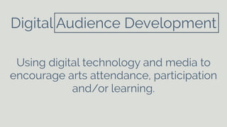 Digital Audience Development 
Using digital technology and media to 
encourage arts attendance, participation 
and/or learning. 
 