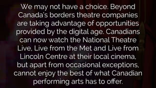 We may not have a choice. Beyond 
Canada’s borders theatre companies 
are taking advantage of opportunities 
provided by the digital age. Canadians 
can now watch the National Theatre 
Live, Live from the Met and Live from 
Lincoln Centre at their local cinema, 
but apart from occasional exceptions, 
cannot enjoy the best of what Canadian 
performing arts has to offer. 
 