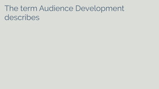 The term Audience Development 
describes activity which is undertaken 
specifically to meet the needs of existing 
and potential audiences and to help arts 
[and cultural] organisations to develop 
on-going relationships with audiences. It 
can include aspects of marketing, 
commissioning, programming, education, 
customer care and distribution. 
 