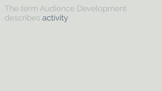 The term Audience Development 
describes activity which is undertaken 
specifically to meet the needs of existing 
and potential audiences and to help arts 
[and cultural] organisations to develop 
on-going relationships with audiences. It 
can include aspects of marketing, 
commissioning, programming, education, 
customer care and distribution. 
 