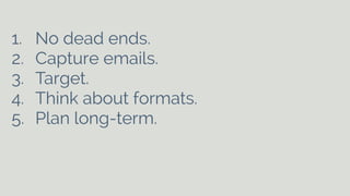1. No dead ends. 
2. Capture emails. 
3. Target. 
4. Think about formats. 
5. Plan long-term. 
! 
 