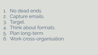 1. No dead ends. 
2. Capture emails. 
3. Target. 
4. Think about formats. 
5. Plan long-term. 
6. Work cross-organisation. 
 