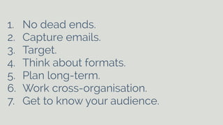 1. No dead ends. 
2. Capture emails. 
3. Target. 
4. Think about formats. 
5. Plan long-term. 
6. Work cross-organisation. 
7. Get to know your audience. 
 
