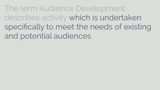The term Audience Development 
describes activity which is undertaken 
specifically to meet the needs of existing 
and potential audiences and to help arts 
[and cultural] organisations to develop 
on-going relationships with audiences. It 
can include aspects of marketing, 
commissioning, programming, education, 
customer care and distribution. 
 