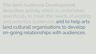 The term Audience Development 
describes activity which is undertaken 
specifically to meet the needs of existing 
and potential audiences and to help arts 
[and cultural] organisations to develop 
on-going relationships with audiences. It 
can include aspects of marketing, 
commissioning, programming, education, 
customer care and distribution. 
 