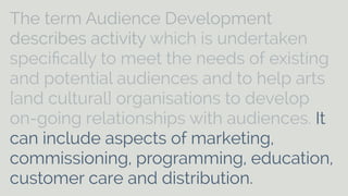 The term Audience Development 
describes activity which is undertaken 
specifically to meet the needs of existing 
and potential audiences and to help arts 
[and cultural] organisations to develop 
on-going relationships with audiences. It 
can include aspects of marketing, 
commissioning, programming, education, 
customer care and distribution. 
 