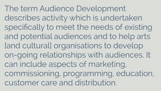 The term Audience Development 
describes activity which is undertaken 
specifically to meet the needs of existing 
and potential audiences and to help arts 
[and cultural] organisations to develop 
on-going relationships with audiences. It 
can include aspects of marketing, 
commissioning, programming, education, 
customer care and distribution. 
 