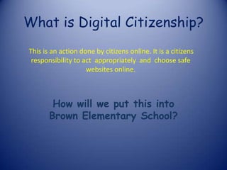 What is Digital Citizenship?
How will we put this into
Brown Elementary School?
This is an action done by citizens online. It is a citizens
responsibility to act appropriately and choose safe
websites online.
 