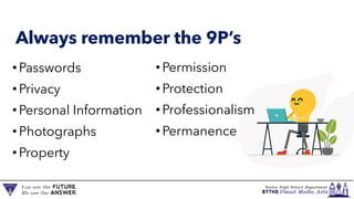 Always remember the 9P’s
•Passwords
•Privacy
•Personal Information
•Photographs
•Property
•Permission
•Protection
•Professionalism
•Permanence
 