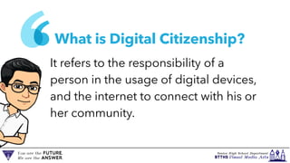 What is Digital Citizenship?
It refers to the responsibility of a
person in the usage of digital devices,
and the internet to connect with his or
her community.
 