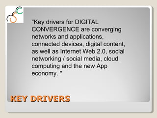 KEY DRIVERS "Key drivers for DIGITAL CONVERGENCE are converging networks and applications, connected devices, digital content, as well as Internet Web 2.0, social networking / social media, cloud computing and the new App economy. " 