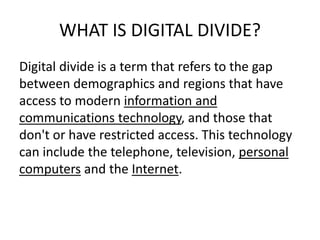 WHAT IS DIGITAL DIVIDE?
Digital divide is a term that refers to the gap
between demographics and regions that have
access to modern information and
communications technology, and those that
don't or have restricted access. This technology
can include the telephone, television, personal
computers and the Internet.
 