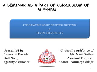 A SEMINAR AS A PART OF CURRICULUM OF
M.PHARM
EXPLORING THE WORLD OF DIGITAL MEDICINES
&
DIGITAL THERAPEUTICS
Presented by
Tejaswini Kakade
Roll No : 7
Quality Assurance
Under the guidance of
Ms. Nima Suthar
Assistant Professor
Anand Pharmacy College
1
 