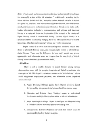 ability of individuals and communities to understand and use digital technologies
for meaningful actions within life situations ". Additionally, according to the
Indian National Statistical Office, "a digitally literate person is one who is at least
five years old, can use a web browser to navigate the Internet, send and receive
emails, and find, assess, and communicate information through social media tools.
Media, information, technology, communication, and software and hardware
literacy in a variety of forms and degrees can all be included in the concept of
digital literacy, which is multifaceted literacy. Because digital literacy is a
dynamic field that is constantly changing due to the introduction of new tools and
technology, it has become increasingly intense and vivid to characterize.
Digital literacy is a notion that is becoming more and more crucial. The
ability to efficiently browse, assess, and produce digital content is referred to as
digital literacy. There may be differences in how easily people can access
opportunities and information since not everyone has the same level of digital
literacy. Based on the background mention above,
1.1 Problem:
There is still a sizable disparity in digital literacy among various
demographics, even with the growing integration of digital technologies into
every part of life. This disparity, sometimes known as the "digital divide," affects
social engagement, employment prospects, and information access. Important
issues consist of:
1. Access Disparity: Different people have different access to digital
devices and the internet, particularly in rural and low-income areas.
2. Education and Training Gaps: Teachers' access to professional
development and digital literacy instruction in schools is inadequate.
3. Rapid technological change: Digital technologies are always evolving
at a rate that is faster than many people can keep up with.
4. Socioeconomic Barriers: Disparities in wealth that restrict access to
training and technology that are essential.
2
 