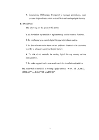 5. Generational Differences: Compared to younger generations, older
persons frequently encounter more difficulties learning digital literacy.
1.2 Objectives:
The following are the goals of this paper:
1. To provide an explanation of digital literacy and its essential elements.
2. To emphasize how crucial digital literacy is in today's society.
3. To determine the main obstacles and problems that need to be overcome
in order to achieve widespread digital literacy.
4. To talk about methods for raising digital literacy among various
demographics.
5. To make suggestions for next studies and the formulation of policies.
The researcher is interested in writing a paper entitled "WHAT IS DIGITAL
LITERACY AND WHY IT MATTERS"
3
 