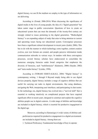 digital literacy, we can fit the medium we employ to the type of information we
are delivering.
According to (Erstad, 2006-2016) When discussing the significance of
digital media in the lives of young people, the idea of a "digital generation" has
taken canter stage in public conversation. Questions of how to create an
educational system that can meet the demands of the twenty-first century are
strongly related to issues pertaining to the digital generation. "Media/digital
literacy" is an expanding subject of study that aims to bring attention to current
and upcoming issues facing our educational system. Convergence processes
have been a significant cultural development in recent years (Jenkit, 2006). This
has to do with the manner in which technology come together, content creation
evolves, new text formats are created, and people perceive information inside
communication networks in various ways. In tandem with these convergence
processes, several literacy scholars have endeavoured to consolidate the
numerous emerging literacies under broad categories that emphasize the
diversity of literacies, such "multiliteracies" (Kalantzis, 2000) (Snyder, 2002)
and "meta media literacy" (Lemke, 1998).
According to (YORAM ESHET-ALKALI, 2004) "Digital literacy" in
contemporary writing. 1 through 9 Beyond simply being able to use digital
devices properly, digital literacy includes a range of cognitive abilities that are
useful for carrying out tasks in digital environments, like using databases,
navigating the Web, interpreting user interfaces, and participating in chat rooms.
In the technology era, digital literacy has evolved into a "survival skill" that is
essential to working intuitively on complicated projects that have required
significant effort in recent years. designed to construct and explain the cognitive
abilities people use in digital contexts. A wide range of abilities and knowledge
are included in digital literacy, which is essential for productive engagement in
the digital age.
Moreover, according to (Samaniego) A wide variety of abilities and
proficiencies required for productive engagement in a digital environment
are included in digital literacy. Among them are:
1. Technical Proficiency: Fundamental knowledge of how to operate
5
 