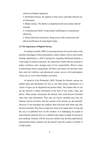 software and digital equipment.
2. Information literacy: the capacity to find, assess, and make efficient use
of information.
3. Media Literacy: The ability to comprehend and assess media material
critically.
4. Communication Skills: Using modern technologies to communicate
effectively.
5. Ethical and Social Awareness: Being aware of the social norms and
ethical ramifications of using digital media.
2.2 The Importance of Digital Literacy
According to (Jenkit, 2006) A increasing amount of research points to the
potential advantages of these participatory culture models, such as peer-to-peer
learning opportunities, a shift in perspective regarding intellectual property, a
wider range of cultural expression, the acquisition of skills that are essential in
today's workforce, and a stronger sense of civic responsibility. When it comes
to determining which young people will thrive and which will fall short when
they enter the workforce and educational system, access to this participatory
culture acts as a new kind of hidden curriculum.
As stated by (Umi Proboyekti, 2003) Through the Internet, anyone can
publish ideas and information for free or very little money. Information in a
variety of types can be digitalized and posted online. This implies that we can
use the Internet to obtain information in the form of text, audio, video, and
photos. When people misinterpret the Internet, they could become frustrated
when they need information. They may not receive anything since they are
illiterate and do not believe that the contents of the Internet are that plentiful.
However, if one misjudges this medium, those who post stuff online may also
become frustrated. They have no idea how much of an impact their writing and
the way it is published have on this medium. It is challenging for people to
assess Internet material since it is a platform that makes it simple for anyone to
post anything. Anybody with the necessary abilities may develop sophisticated,
professional-looking websites, but that doesn't mean the content is reliable or
of high quality.
6
 