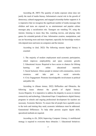 According (R, 2007) The quantity of media exposure alone does not
justify the need of media literacy. Information's crucial role in the growth of
democracy, cultural engagement, and engaged citizenship further supports it. It
is imperative that we recognize the significant number of media messages that
children and teens are exposed to, as entertainment and popular culture
messages play a socialization role. Teenagers are watching TV, using the
internet, listening to music they like, watching movies, and playing video
games for extended periods of time. Information creation, manipulation, and
use are becoming more and more important, especially for knowledge workers
who depend more and more on computers and the internet.
According to (leal, 2022) The following reasons digital literacy is
essential:
1. The majority of modern employment need economic participation,
which improves employability and spurs economic growth.
2. Educational Access: Required to have access to chances for lifelong
learning and online educational materials.
3. Social Inclusion: Allows people to interact with communities, receive
resources, and take part in social networks.
4. Civic Engagement: Promotes knowledgeable involvement in political
and public life.
According to (Hasan tinmaz, 2022) Difficulties and Obstacles, the
following issues obstruct the growth of digital literacy:
Access Disparity: It is imperative to address the disparity in access to internet
connectivity and technology. Educational Gaps: Comprehensive digital literacy
programs in schools and ongoing professional development for teachers are
necessary. Economic Barriers: To ensure that all people have equitable access
to the tools and training they need, economic imbalances must be addressed.
Generational Differences: To help older persons acquire digital skills,
specialized methods are required.
According to (Si, 2024) Improving Computer Literacy A multifaceted
strategy is required to overcome these obstacles: 1. Educational Initiatives:
7
 