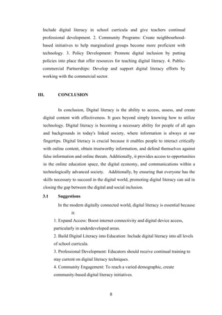 Include digital literacy in school curricula and give teachers continual
professional development. 2. Community Programs: Create neighbourhood-
based initiatives to help marginalized groups become more proficient with
technology. 3. Policy Development: Promote digital inclusion by putting
policies into place that offer resources for teaching digital literacy. 4. Public-
commercial Partnerships: Develop and support digital literacy efforts by
working with the commercial sector.
III. CONCLUSION
In conclusion, Digital literacy is the ability to access, assess, and create
digital content with effectiveness. It goes beyond simply knowing how to utilize
technology. Digital literacy is becoming a necessary ability for people of all ages
and backgrounds in today's linked society, where information is always at our
fingertips. Digital literacy is crucial because it enables people to interact critically
with online content, obtain trustworthy information, and defend themselves against
false information and online threats. Additionally, it provides access to opportunities
in the online education space, the digital economy, and communications within a
technologically advanced society. Additionally, by ensuring that everyone has the
skills necessary to succeed in the digital world, promoting digital literacy can aid in
closing the gap between the digital and social inclusion.
3.1 Suggestions
In the modern digitally connected world, digital literacy is essential because
it:
1. Expand Access: Boost internet connectivity and digital device access,
particularly in underdeveloped areas.
2. Build Digital Literacy into Education: Include digital literacy into all levels
of school curricula.
3. Professional Development: Educators should receive continual training to
stay current on digital literacy techniques.
4. Community Engagement: To reach a varied demographic, create
community-based digital literacy initiatives.
8
 