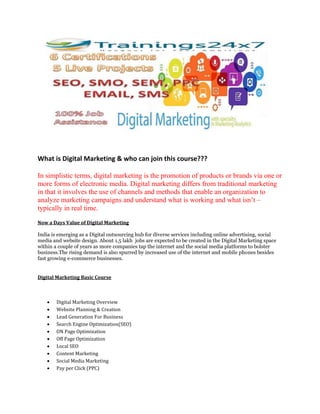 What is Digital Marketing & who can join this course???
In simplistic terms, digital marketing is the promotion of products or brands via one or
more forms of electronic media. Digital marketing differs from traditional marketing
in that it involves the use of channels and methods that enable an organization to
analyze marketing campaigns and understand what is working and what isn’t –
typically in real time.
Now a Days Value of Digital Marketing
India is emerging as a Digital outsourcing hub for diverse services including online advertising, social
media and website design. About 1.5 lakh jobs are expected to be created in the Digital Marketing space
within a couple of years as more companies tap the internet and the social media platforms to bolster
business.The rising demand is also spurred by increased use of the internet and mobile phones besides
fast growing e-commerce businesses.
Digital Marketing Basic Course
 Digital Marketing Overview
 Website Planning & Creation
 Lead Generation For Business
 Search Engine Optimization(SEO)
 ON Page Optimization
 Off Page Optimization
 Local SEO
 Content Marketing
 Social Media Marketing
 Pay per Click (PPC)
 
