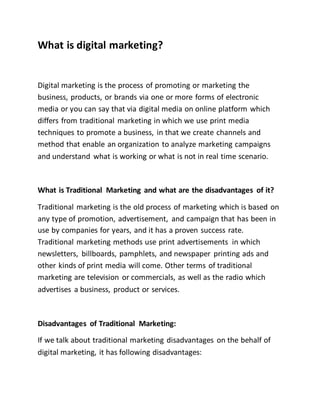 What is digital marketing?
Digital marketing is the process of promoting or marketing the
business, products, or brands via one or more forms of electronic
media or you can say that via digital media on online platform which
differs from traditional marketing in which we use print media
techniques to promote a business, in that we create channels and
method that enable an organization to analyze marketing campaigns
and understand what is working or what is not in real time scenario.
What is Traditional Marketing and what are the disadvantages of it?
Traditional marketing is the old process of marketing which is based on
any type of promotion, advertisement, and campaign that has been in
use by companies for years, and it has a proven success rate.
Traditional marketing methods use print advertisements in which
newsletters, billboards, pamphlets, and newspaper printing ads and
other kinds of print media will come. Other terms of traditional
marketing are television or commercials, as well as the radio which
advertises a business, product or services.
Disadvantages of Traditional Marketing:
If we talk about traditional marketing disadvantages on the behalf of
digital marketing, it has following disadvantages:
 