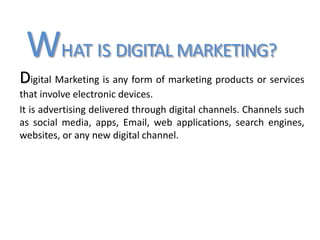 WHAT IS DIGITAL MARKETING?
Digital Marketing is any form of marketing products or services
that involve electronic devices.
It is advertising delivered through digital channels. Channels such
as social media, apps, Email, web applications, search engines,
websites, or any new digital channel.
 