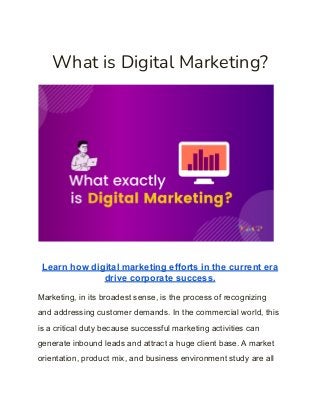 What is Digital Marketing?
Learn how digital marketing efforts in the current era
drive corporate success.
Marketing, in its broadest sense, is the process of recognizing
and addressing customer demands. In the commercial world, this
is a critical duty because successful marketing activities can
generate inbound leads and attract a huge client base. A market
orientation, product mix, and business environment study are all
 