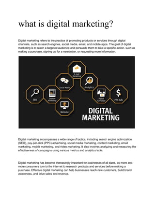 what is digital marketing?
Digital marketing refers to the practice of promoting products or services through digital
channels, such as search engines, social media, email, and mobile apps. The goal of digital
marketing is to reach a targeted audience and persuade them to take a specific action, such as
making a purchase, signing up for a newsletter, or requesting more information.
Digital marketing encompasses a wide range of tactics, including search engine optimization
(SEO), pay-per-click (PPC) advertising, social media marketing, content marketing, email
marketing, mobile marketing, and video marketing. It also involves analyzing and measuring the
effectiveness of campaigns using various metrics and analytics tools.
Digital marketing has become increasingly important for businesses of all sizes, as more and
more consumers turn to the internet to research products and services before making a
purchase. Effective digital marketing can help businesses reach new customers, build brand
awareness, and drive sales and revenue.
 