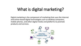 What is digital marketing?
Digital marketing is the component of marketing that uses the Internet
and online-based digital technologies such as desktop computers,
mobile phones, and other digital media and platforms to promote
products and services.
 