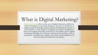 What is Digital Marketing?
Digital marketing refers to the use of digital channels, platforms,
and technologies to promote products, services, or brands to a
target audience through various online and electronic means. It
encompasses a wide range of strategies and tactics designed to
reach and engage potential customers in the digital space. Digital
marketing leverages the internet and electronic devices, such as
computers, smartphones, tablets, and social media platforms, to
connect with and influence consumers.
 