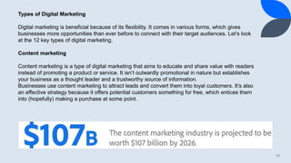 10
Types of Digital Marketing
Digital marketing is beneficial because of its flexibility. It comes in various forms, which gives
businesses more opportunities than ever before to connect with their target audiences. Let’s look
at the 12 key types of digital marketing.
Content marketing
Content marketing is a type of digital marketing that aims to educate and share value with readers
instead of promoting a product or service. It isn’t outwardly promotional in nature but establishes
your business as a thought leader and a trustworthy source of information.
Businesses use content marketing to attract leads and convert them into loyal customers. It’s also
an effective strategy because it offers potential customers something for free, which entices them
into (hopefully) making a purchase at some point.
 