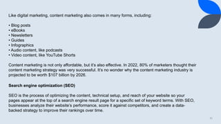 11
Like digital marketing, content marketing also comes in many forms, including:
• Blog posts
• eBooks
• Newsletters
• Guides
• Infographics
• Audio content, like podcasts
• Video content, like YouTube Shorts
Content marketing is not only affordable, but it’s also effective. In 2022, 80% of marketers thought their
content marketing strategy was very successful. It’s no wonder why the content marketing industry is
projected to be worth $107 billion by 2026.
Search engine optimization (SEO)
SEO is the process of optimizing the content, technical setup, and reach of your website so your
pages appear at the top of a search engine result page for a specific set of keyword terms. With SEO,
businesses analyze their website’s performance, score it against competitors, and create a data-
backed strategy to improve their rankings over time.
 