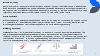 13
Affiliate marketing
Affiliate marketing is a strategy that recruits affiliates to promote a business’s product or service to their followers.
When a customer makes a purchase through that affiliate, the affiliate earns either a percentage commission or a
flat-rate finder’s fee. Affiliate marketing overlaps with influencer marketing, but the main difference is that you only
pay affiliates an agreed-upon amount if someone makes a purchase based on their referral.
Native advertising
Native advertising is a type of paid advertising that creates ads that mimic the look and feel of a platform. The goal
is to make the ads not seem like advertising, but as just another piece of content. Native ads blend in with their
surrounding environment, so it’s not immediately obvious that you’re advertising something.
Marketing automation
Marketing automation is a digital marketing strategy that streamlines marketing tasks by automating them. This
type of digital marketing uses artificial intelligence (AI) and machine learning (ML) software to power digital
marketing campaigns. While it isn’t a replacement for human labour, marketing automation handles mundane and
repetitive tasks so marketers can focus on high-level strategy and creativity instead. Marketing automation tools
can handle a lot of work for small or overwhelmed marketing teams, including:
 