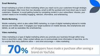 14
Email Marketing
Email marketing is a form of direct marketing where you reach out to your customers through strategic
email messages. After more than two decades, email is still the quickest and most direct way to reach
customers. However, to avoid getting buried by competing content in your subscribers’ inboxes, your
content needs to be incredibly engaging, relevant, informative, and entertaining.
Mobile Marketing
Mobile marketing, which is also called SMS marketing, is a type of digital marketing tailored to mobile
devices and mobile users. It engages your target audience on mobile devices, like smartphones and
tablets, as well as wearables like smartwatches.
Video marketing
Video marketing is a type of digital marketing where you promote your business through either long-
form or short-form video. Video content allows you to communicate more information in less time, so it’s
no surprise that many platforms allow — and even encourage — video marketing.
 