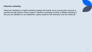15
Influencer marketing
Influencer marketing is a digital marketing strategy that brands use to promote their products or
services through popular content creators. Influencer marketing is similar to affiliate marketing in
that you can capitalize on an established, captive audience that inherently trusts the influencer.
 