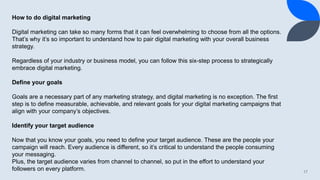 17
How to do digital marketing
Digital marketing can take so many forms that it can feel overwhelming to choose from all the options.
That’s why it’s so important to understand how to pair digital marketing with your overall business
strategy.
Regardless of your industry or business model, you can follow this six-step process to strategically
embrace digital marketing.
Define your goals
Goals are a necessary part of any marketing strategy, and digital marketing is no exception. The first
step is to define measurable, achievable, and relevant goals for your digital marketing campaigns that
align with your company’s objectives.
Identify your target audience
Now that you know your goals, you need to define your target audience. These are the people your
campaign will reach. Every audience is different, so it’s critical to understand the people consuming
your messaging.
Plus, the target audience varies from channel to channel, so put in the effort to understand your
followers on every platform.
 