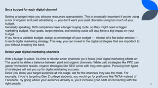 18
Set a budget for each digital channel
Setting a budget helps you allocate resources appropriately. This is especially important if you’re using
a mix of organic and paid advertising — you don’t want your paid channels using too much of your
budget.
Generally speaking, B2B companies have a longer buying cycle, so they might need a bigger
marketing budget. Your goals, target metrics, and existing costs will also have a big impact on your
budget.
If you have a variable budget, assign a percentage of your budget — instead of a flat dollar amount —
to each digital marketing strategy. This way, you can invest in the digital strategies that are important to
you without breaking the bank.
Select your digital marketing channels
With a budget in place, it’s time to decide which channels you’ll focus your digital marketing efforts on.
The goal is to strike a balance between paid and organic channels. While paid strategies like PPC can
garner immediate results, organic strategies like SEO come with long-term gains. Pursuing both types
of strategies will set you up for digital marketing success.
Since you know your target audience at this stage, opt for the channels they use the most. For
example, if you’re targeting Gen Z college students, you would go for platforms like TikTok instead of
Facebook. By going where your audience already is, you’ll increase your odds of connecting with the
right people.
 