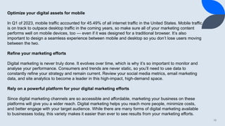 19
Optimize your digital assets for mobile
In Q1 of 2023, mobile traffic accounted for 45.49% of all internet traffic in the United States. Mobile traffic
is on track to outpace desktop traffic in the coming years, so make sure all of your marketing content
performs well on mobile devices, too — even if it was designed for a traditional browser. It’s also
important to design a seamless experience between mobile and desktop so you don’t lose users moving
between the two.
Refine your marketing efforts
Digital marketing is never truly done. It evolves over time, which is why it’s so important to monitor and
analyse your performance. Consumers and trends are never static, so you’ll need to use data to
constantly refine your strategy and remain current. Review your social media metrics, email marketing
data, and site analytics to become a leader in this high-impact, high-demand space.
Rely on a powerful platform for your digital marketing efforts
Since digital marketing channels are so accessible and affordable, marketing your business on these
platforms will give you a wider reach. Digital marketing helps you reach more people, minimize costs,
and better engage with your target audience. While there are many forms of digital marketing available
to businesses today, this variety makes it easier than ever to see results from your marketing efforts.
 