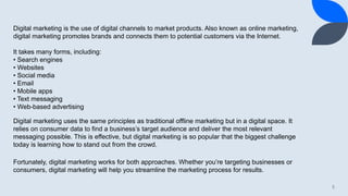 5
Digital marketing is the use of digital channels to market products. Also known as online marketing,
digital marketing promotes brands and connects them to potential customers via the Internet.
It takes many forms, including:
• Search engines
• Websites
• Social media
• Email
• Mobile apps
• Text messaging
• Web-based advertising
Digital marketing uses the same principles as traditional offline marketing but in a digital space. It
relies on consumer data to find a business’s target audience and deliver the most relevant
messaging possible. This is effective, but digital marketing is so popular that the biggest challenge
today is learning how to stand out from the crowd.
Fortunately, digital marketing works for both approaches. Whether you’re targeting businesses or
consumers, digital marketing will help you streamline the marketing process for results.
 
