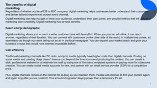 7
The benefits of digital
marketing
Regardless of whether you’re a B2B or B2C company, digital marketing helps businesses better understand their customers
and deliver tailored experiences across every channel.
Digital marketing can help you get to know your audience, understand their pain points, and provide metrics that will give your
marketing team credibility. Digital marketing has several benefits.
Reach a large demographic
Digital marketing allows you to reach a wider customer base with less effort. When you post an ad online, it can reach
anyone, regardless of their location. You can connect with customers on the other side of the world, in multiple time zones, as
seamlessly as though you were taking out an ad in the local newspaper. You can expand your market reach and grow your
business in ways that would have seemed impossible before.
Cost efficiency
Traditional marketing channels like TV, radio, and print media typically have higher costs than digital channels. Posting on
social media and creating blogs doesn’t have a cost beyond the time you spend producing the content. You can create a
slick, professional website for a relatively low cost by using one of the many templated systems or paying more for a bespoke
creation. You can create social media accounts for free, and partner with an email service provider (ESP) for a competitive
price.
Plus, digital channels remain on the internet for as long as you maintain them. People will continue to find your content again
and again long after you’ve posted it. This amounts to greater staying power than a temporary TV ad.
 