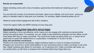 8
Results are measurable
Digital marketing comes with a host of analytics opportunities that traditional marketing just can’t
match.
You can track the number of conversions and leads, visits to your website, and much more - giving you
plenty of valuable insight to help grow your business. For example, digital marketing allows you to:
•Measure social media engagement with built-in analytics.
•Track the organic traffic and SERP rankings of every blog post.
•Pull accurate data on paid ad views, clicks, and conversions.
Opportunity to engage with customers at various stages
Digital marketing is more cost-effective, which means you can engage with customers at several points
during the buying process. For example, you can create a paid advertising campaign and then follow up with
those leads after they’ve made a purchase. This could be as simple as saying thank you, or using it as an
opportunity to upsell with related items or a subscription. A traditional TV ad can’t do that.
Easy and convenient conversions
Thanks to its cross-channel connectivity, digital marketing makes it a cinch to increase conversions.
Shoppers can move from a social media platform to your ecommerce store to make a purchase in just a few
taps. Digital marketing also allows for automation, so if customers don’t make a purchase right away, you
can quickly follow up with them to recapture their business before they forget about you.
 
