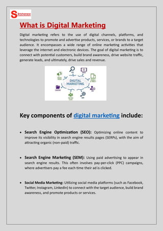 What is Digital Marketing
Digital marketing refers to the use of digital channels, platforms, and
technologies to promote and advertise products, services, or brands to a target
audience. It encompasses a wide range of online marketing activities that
leverage the internet and electronic devices. The goal of digital marketing is to
connect with potential customers, build brand awareness, drive website traffic,
generate leads, and ultimately, drive sales and revenue.
Key components of digital marketing include:
 Search Engine Optimization (SEO): Optimizing online content to
improve its visibility in search engine results pages (SERPs), with the aim of
attracting organic (non-paid) traffic.
 Search Engine Marketing (SEM): Using paid advertising to appear in
search engine results. This often involves pay-per-click (PPC) campaigns,
where advertisers pay a fee each time their ad is clicked.
 Social Media Marketing: Utilizing social media platforms (such as Facebook,
Twitter, Instagram, LinkedIn) to connect with the target audience, build brand
awareness, and promote products or services.
 