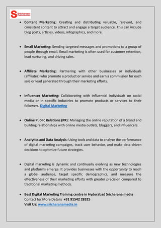  Content Marketing: Creating and distributing valuable, relevant, and
consistent content to attract and engage a target audience. This can include
blog posts, articles, videos, infographics, and more.
 Email Marketing: Sending targeted messages and promotions to a group of
people through email. Email marketing is often used for customer retention,
lead nurturing, and driving sales.
 Affiliate Marketing: Partnering with other businesses or individuals
(affiliates) who promote a product or service and earn a commission for each
sale or lead generated through their marketing efforts.
 Influencer Marketing: Collaborating with influential individuals on social
media or in specific industries to promote products or services to their
followers. Digital Marketing
 Online Public Relations (PR): Managing the online reputation of a brand and
building relationships with online media outlets, bloggers, and influencers.
 Analytics and Data Analysis: Using tools and data to analyze the performance
of digital marketing campaigns, track user behavior, and make data-driven
decisions to optimize future strategies.
 Digital marketing is dynamic and continually evolving as new technologies
and platforms emerge. It provides businesses with the opportunity to reach
a global audience, target specific demographics, and measure the
effectiveness of their marketing efforts with greater precision compared to
traditional marketing methods.
 Best Digital Marketing Training centre in Hyderabad Sricharana media
Contact for More Details +91 91542 28325
Visit Us: www.sricharanamedia.in
 