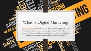 What is Digital Marketing
Digital marketing refers to the use of digital channels, platforms, and
technologies to promote and advertise products, services, or brands. It
leverages the internet and electronic devices to connect with a target
audience, engage customers, and drive business growth.
 