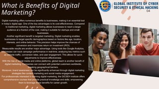 What is Benefits of Digital
Marketing? 04
Digital marketing offers numerous benefits to businesses, making it an essential tool
in today’s digital age. One of the key advantages is its cost-effectiveness. Compared
to traditional marketing, digital marketing allows businesses to reach a larger
audience at a fraction of the cost, making it suitable for startups and small
businesses.
Another significant benefit is targeted marketing. Digital marketing enables
businesses to target specific demographics based on factors like age, location,
interests, and online behavior. This precision helps improve the chances of
conversion and maximizes return on investment (ROI).
Measurable results are another major advantage. Using tools like Google Analytics,
businesses can track campaign performance in real-time, analyzing key metrics such
as website traffic, conversion rates, and user engagement. This allows for quick
adjustments to improve effectiveness.
With the rise of social media and online platforms, global reach is another benefit of
digital marketing. Companies can connect with potential customers worldwide,
breaking geographical barriers.
Moreover, brand awareness can be significantly enhanced through digital marketing
strategies like content marketing and social media engagement.
For professionals interested in learning digital marketing, the GICSEH institute offers
comprehensive courses that provide practical knowledge and skills, empowering
them to leverage these benefits for career growth.
 